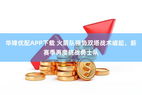 华锋优配APP下载 火箭队强势双塔战术崛起，新赛季再度挑战勇士队