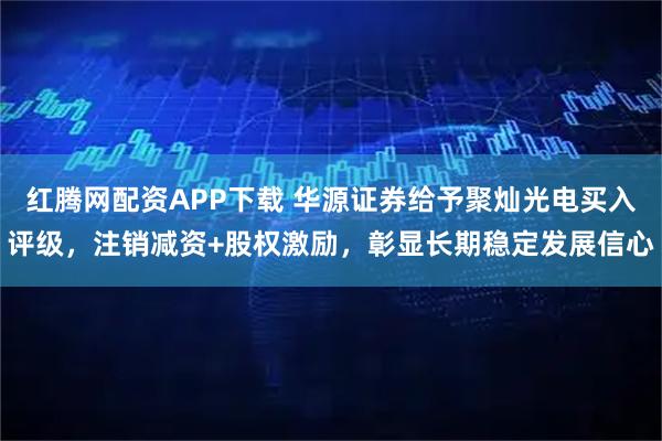 红腾网配资APP下载 华源证券给予聚灿光电买入评级，注销减资+股权激励，彰显长期稳定发展信心