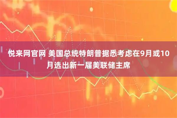 悦来网官网 美国总统特朗普据悉考虑在9月或10月选出新一届美联储主席