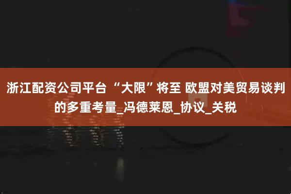 浙江配资公司平台 “大限”将至 欧盟对美贸易谈判的多重考量_冯德莱恩_协议_关税