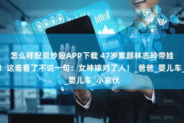 怎么样配资炒股APP下载 47岁素颜林志玲带娃被偶遇！这谁看了不说一句：女神嫁对了人！_爸爸_婴儿车_小家伙