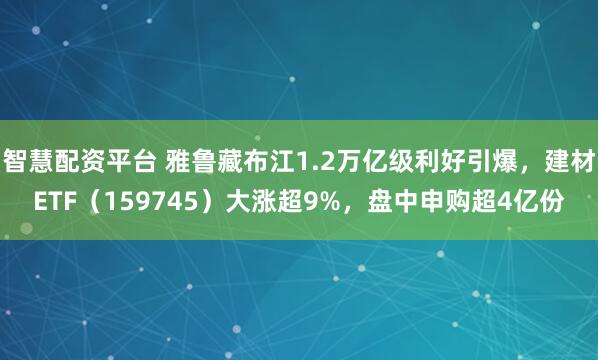 智慧配资平台 雅鲁藏布江1.2万亿级利好引爆，建材ETF（159745）大涨超9%，盘中申购超4亿份