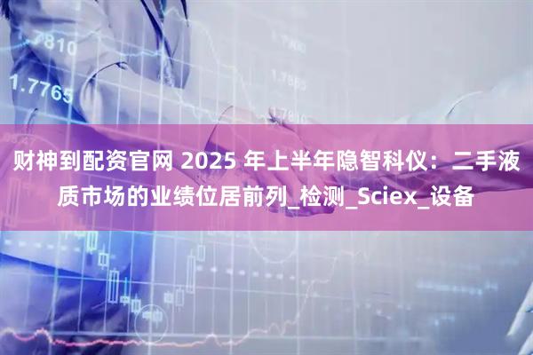 财神到配资官网 2025 年上半年隐智科仪：二手液质市场的业绩位居前列_检测_Sciex_设备