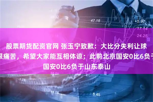 股票期货配资官网 张玉宁致歉：大比分失利让球员球迷都很痛苦，希望大家能互相体谅；此前北京国安0比6负于山东泰山