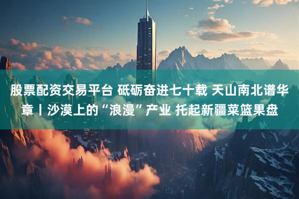 股票配资交易平台 砥砺奋进七十载 天山南北谱华章丨沙漠上的“浪漫”产业 托起新疆菜篮果盘