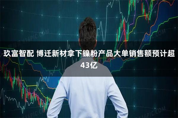 玖富智配 博迁新材拿下镍粉产品大单销售额预计超43亿