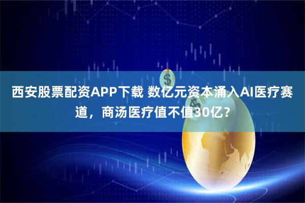 西安股票配资APP下载 数亿元资本涌入AI医疗赛道，商汤医疗值不值30亿？