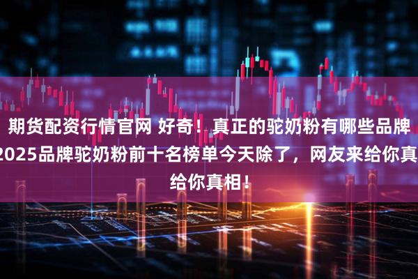 期货配资行情官网 好奇！真正的驼奶粉有哪些品牌？2025品牌驼奶粉前十名榜单今天除了，网友来给你真相！