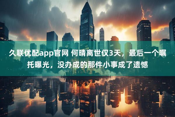 久联优配app官网 何晴离世仅3天，最后一个嘱托曝光，没办成的那件小事成了遗憾
