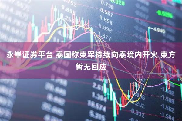 永崋证券平台 泰国称柬军持续向泰境内开火 柬方暂无回应