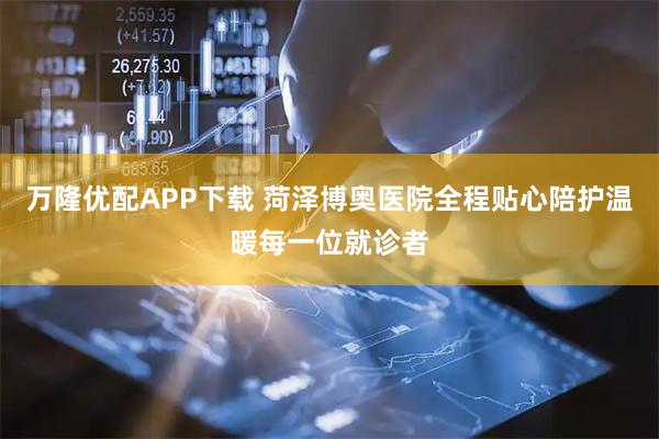 万隆优配APP下载 菏泽博奥医院全程贴心陪护温暖每一位就诊者