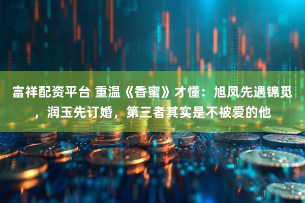 富祥配资平台 重温《香蜜》才懂：旭凤先遇锦觅，润玉先订婚，第三者其实是不被爱的他