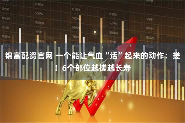 锦富配资官网 一个能让气血“活”起来的动作：搓！6个部位越搓越长寿