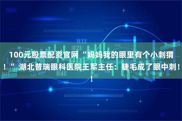 100元股票配资官网 “妈妈我的眼里有个小刺猬！” 湖北普瑞眼科医院王军主任：睫毛成了眼中刺！