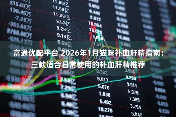 富通优配平台 2026年1月猫咪补血肝精指南：三款适合日常使用的补血肝精推荐