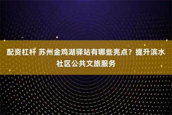配资杠杆 苏州金鸡湖驿站有哪些亮点？提升滨水社区公共文旅服务
