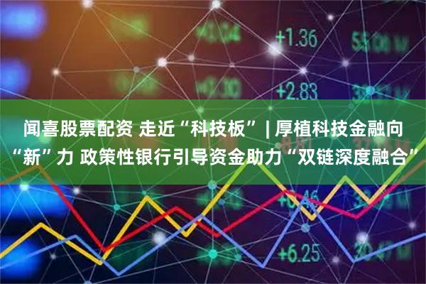 闻喜股票配资 走近“科技板” | 厚植科技金融向“新”力 政策性银行引导资金助力“双链深度融合”