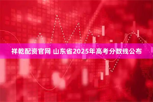 祥乾配资官网 山东省2025年高考分数线公布