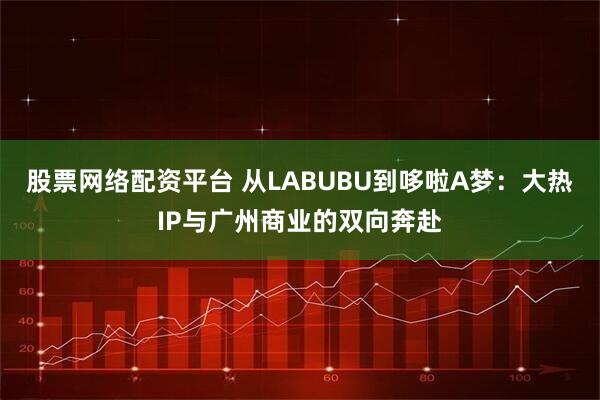 股票网络配资平台 从LABUBU到哆啦A梦：大热IP与广州商业的双向奔赴
