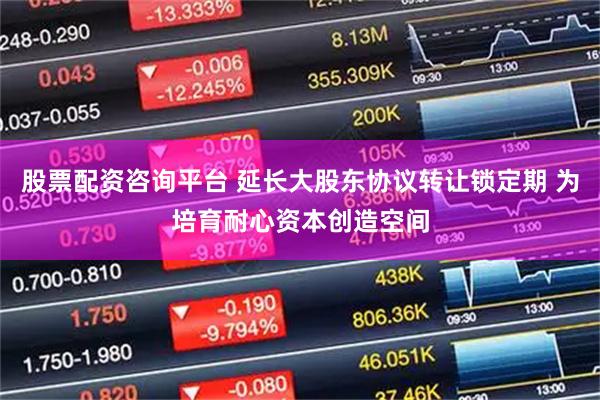 股票配资咨询平台 延长大股东协议转让锁定期 为培育耐心资本创造空间