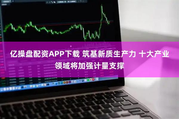 亿操盘配资APP下载 筑基新质生产力 十大产业领域将加强计量支撑