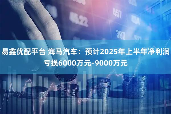 易鑫优配平台 海马汽车：预计2025年上半年净利润亏损6000万元-9000万元