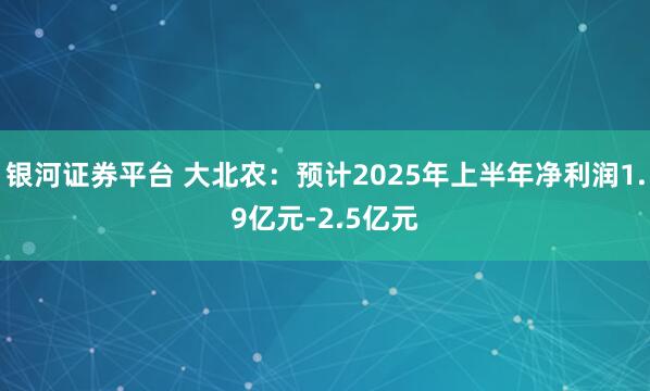 银河证券平台 大北农：预计2025年上半年净利润1.9亿元-2.5亿元