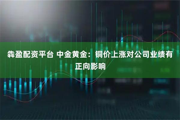 犇盈配资平台 中金黄金：铜价上涨对公司业绩有正向影响