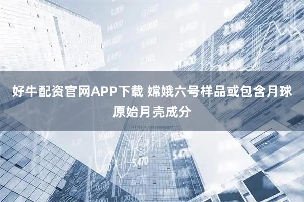 好牛配资官网APP下载 嫦娥六号样品或包含月球原始月壳成分