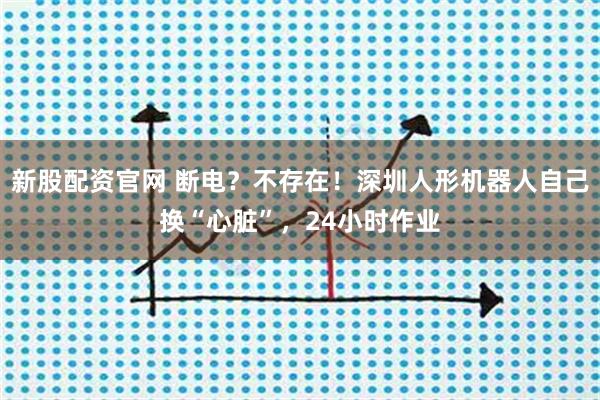 新股配资官网 断电?不存在!深圳人形机器人自己换“心脏”,24小时作业