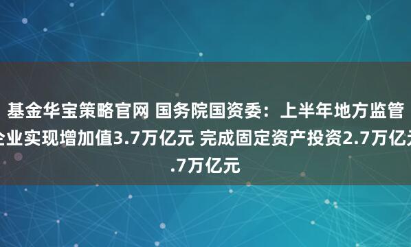 基金华宝策略官网 国务院国资委:上半年地方监管企业实现增加值3.7万亿元 完成固定资产投资2.7万亿元