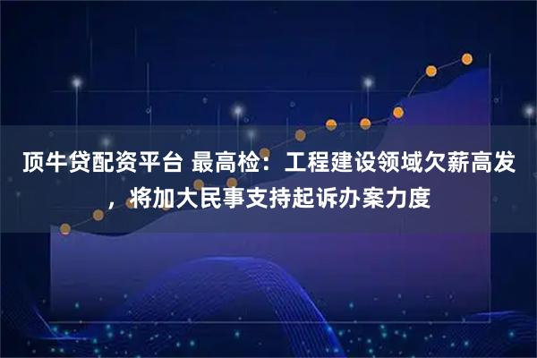 顶牛贷配资平台 最高检:工程建设领域欠薪高发,将加大民事支持起诉办案力度