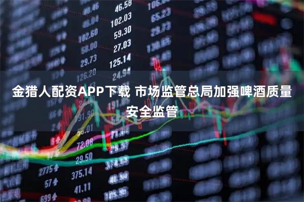 金猎人配资APP下载 市场监管总局加强啤酒质量安全监管