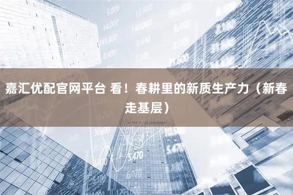 嘉汇优配官网平台 看！春耕里的新质生产力（新春走基层）