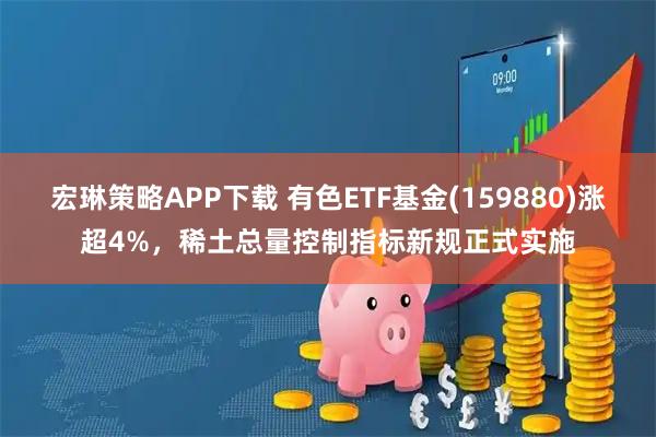 宏琳策略APP下载 有色ETF基金(159880)涨超4%,稀土总量控制指标新规正式实施