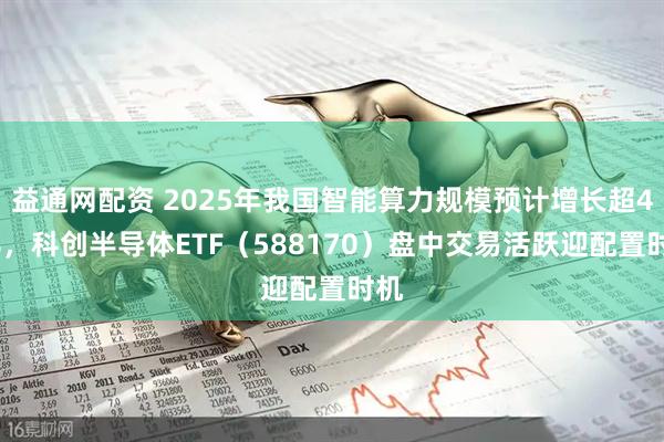 益通网配资 2025年我国智能算力规模预计增长超40%,科创半导体ETF(588170)盘中交易活跃迎配置时机