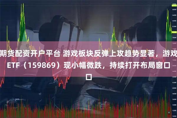期货配资开户平台 游戏板块反弹上攻趋势显著,游戏ETF(159869)现小幅微跌,持续打开布局窗口