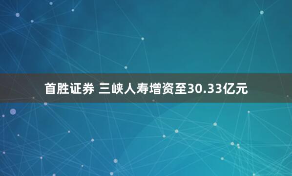 首胜证券 三峡人寿增资至30.33亿元