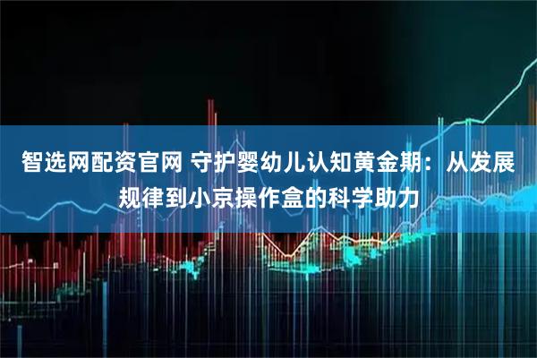 智选网配资官网 守护婴幼儿认知黄金期：从发展规律到小京操作盒的科学助力