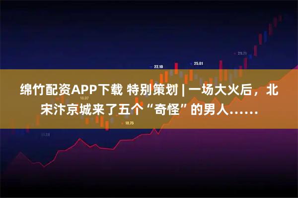 绵竹配资APP下载 特别策划 | 一场大火后，北宋汴京城来了五个“奇怪”的男人……