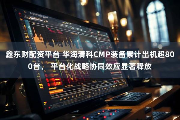 鑫东财配资平台 华海清科CMP装备累计出机超800台, 平台化战略协同效应显著释放