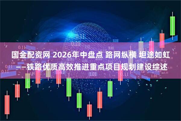 国金配资网 2026年中盘点 路网纵横 坦途如虹 ——铁路优质高效推进重点项目规划建设综述